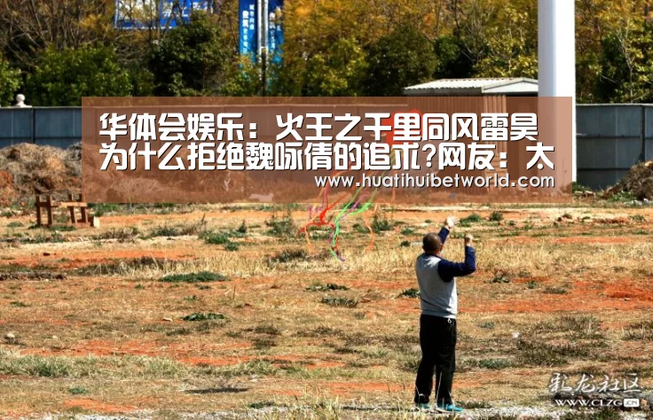 华体会娱乐:火王之千里同风雷昊为什么拒绝魏咏倩的追求?网友:太胆小(图2) 华体会体育